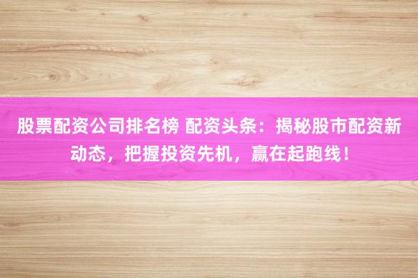 股票配资公司排名榜 配资头条：揭秘股市配资新动态，把握投资先机，赢在起跑线！