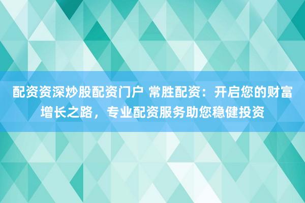 配资资深炒股配资门户 常胜配资：开启您的财富增长之路，专业配资服务助您稳健投资