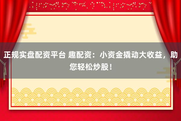 正规实盘配资平台 趣配资：小资金撬动大收益，助您轻松炒股！
