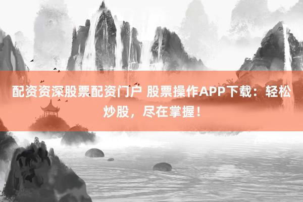 配资资深股票配资门户 股票操作APP下载：轻松炒股，尽在掌握！