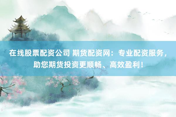 在线股票配资公司 期货配资网：专业配资服务，助您期货投资更顺畅、高效盈利！