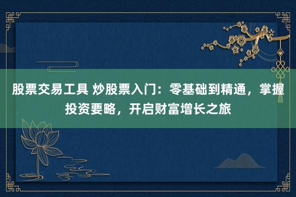 股票交易工具 炒股票入门：零基础到精通，掌握投资要略，开启财富增长之旅