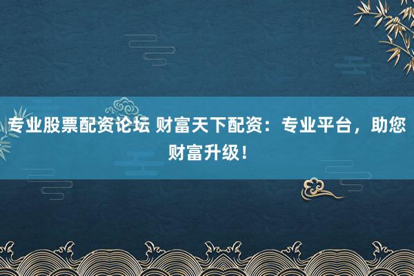 专业股票配资论坛 财富天下配资：专业平台，助您财富升级！