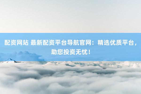 配资网站 最新配资平台导航官网：精选优质平台，助您投资无忧！