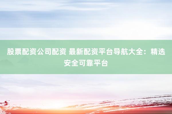 股票配资公司配资 最新配资平台导航大全：精选安全可靠平台