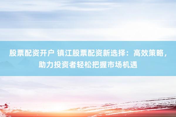 股票配资开户 镇江股票配资新选择:高效策略,助力投资者轻松把握市场机遇