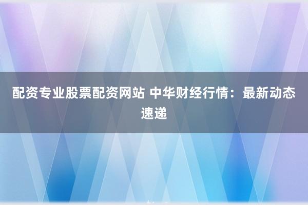 配资专业股票配资网站 中华财经行情:最新动态速递