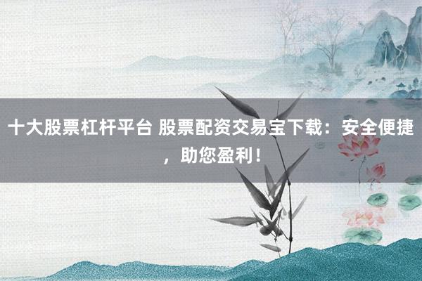 十大股票杠杆平台 股票配资交易宝下载:安全便捷,助您盈利!