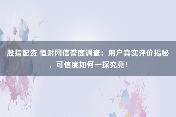 股指配资 恒财网信誉度调查：用户真实评价揭秘，可信度如何一探究竟！