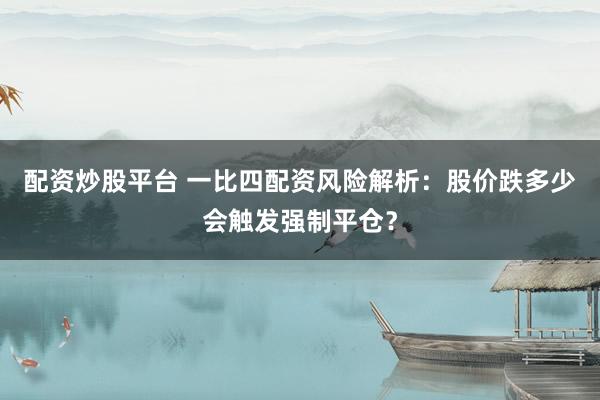 配资炒股平台 一比四配资风险解析：股价跌多少会触发强制平仓？