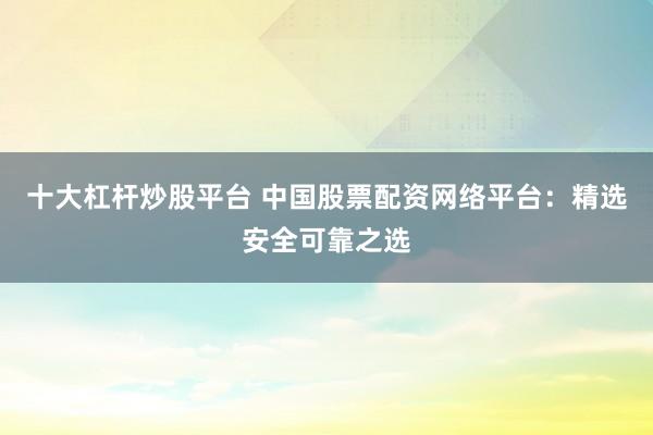 十大杠杆炒股平台 中国股票配资网络平台：精选安全可靠之选