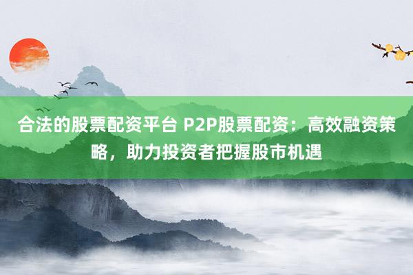 合法的股票配资平台 P2P股票配资：高效融资策略，助力投资者把握股市机遇