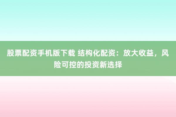 股票配资手机版下载 结构化配资：放大收益，风险可控的投资新选择