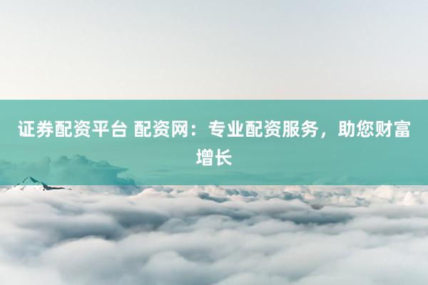 证券配资平台 配资网：专业配资服务，助您财富增长