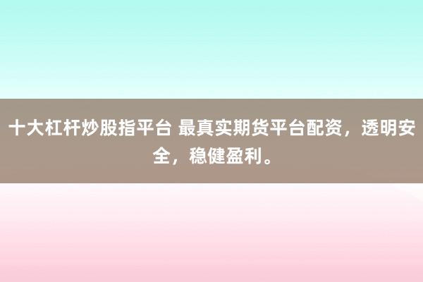十大杠杆炒股指平台 最真实期货平台配资，透明安全，稳健盈利。