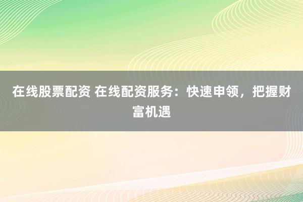 在线股票配资 在线配资服务：快速申领，把握财富机遇