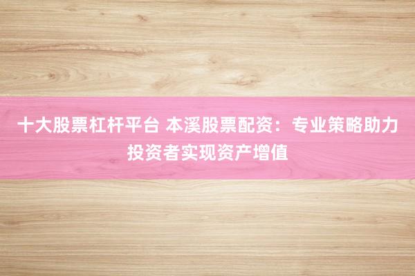 十大股票杠杆平台 本溪股票配资：专业策略助力投资者实现资产增值