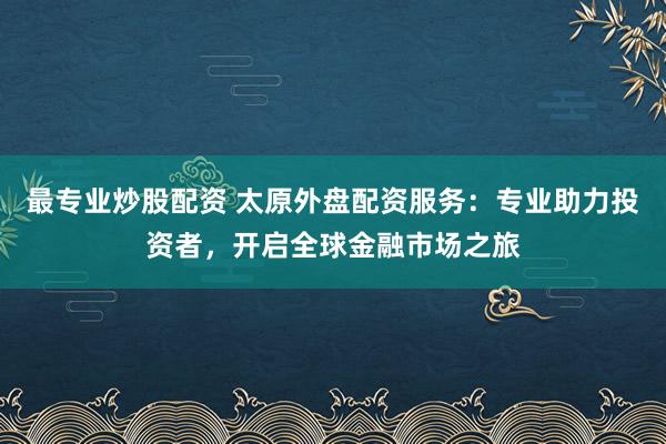 最专业炒股配资 太原外盘配资服务：专业助力投资者，开启全球金融市场之旅