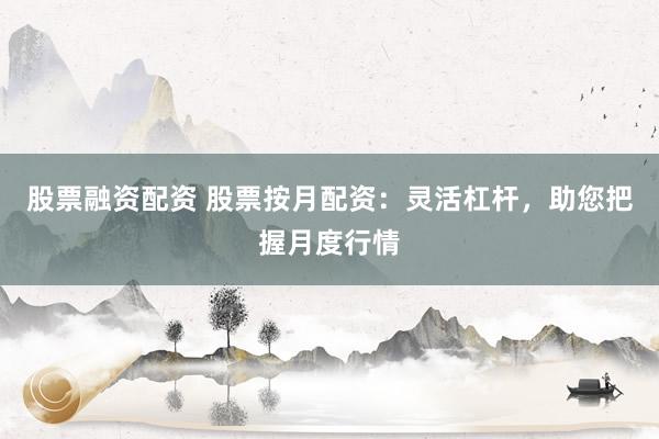 股票融资配资 股票按月配资：灵活杠杆，助您把握月度行情