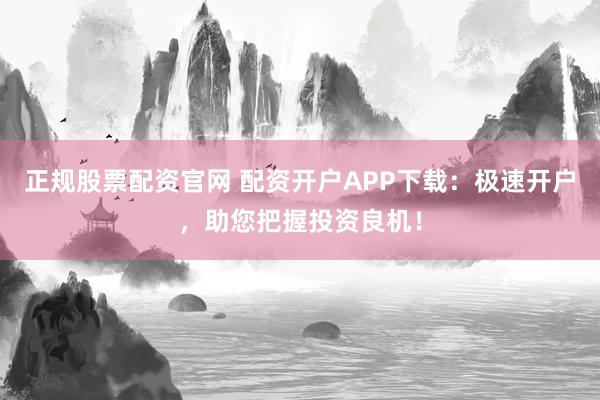 正规股票配资官网 配资开户APP下载：极速开户，助您把握投资良机！