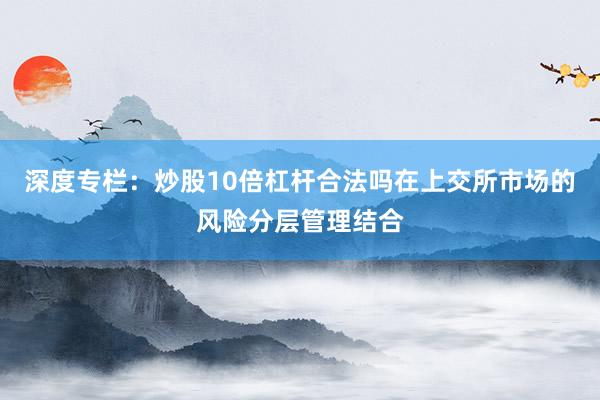 深度专栏：炒股10倍杠杆合法吗在上交所市场的风险分层管理结合