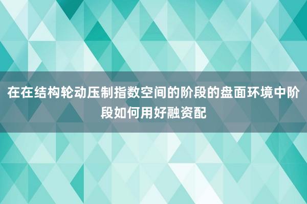 在在结构轮动压制指数空间的阶段的盘面环境中阶段如何用好融资配