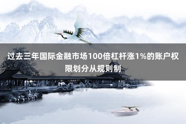 过去三年国际金融市场100倍杠杆涨1%的账户权限划分从规则制