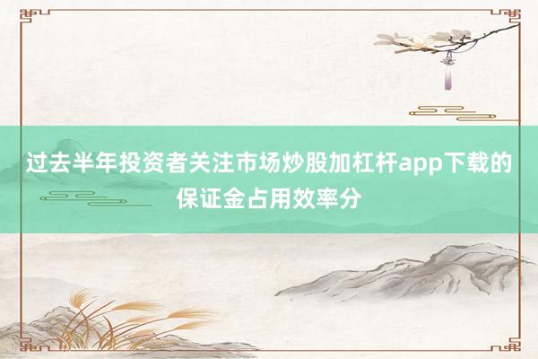 过去半年投资者关注市场炒股加杠杆app下载的保证金占用效率分