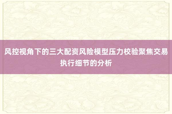 风控视角下的三大配资风险模型压力校验聚焦交易执行细节的分析