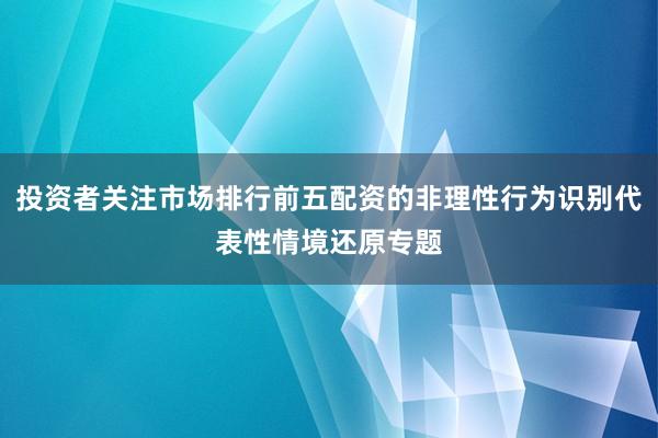 投资者关注市场排行前五配资的非理性行为识别代表性情境还原专题