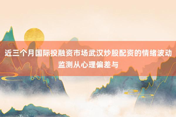 近三个月国际投融资市场武汉炒股配资的情绪波动监测从心理偏差与