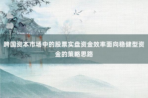 跨国资本市场中的股票实盘资金效率面向稳健型资金的策略思路