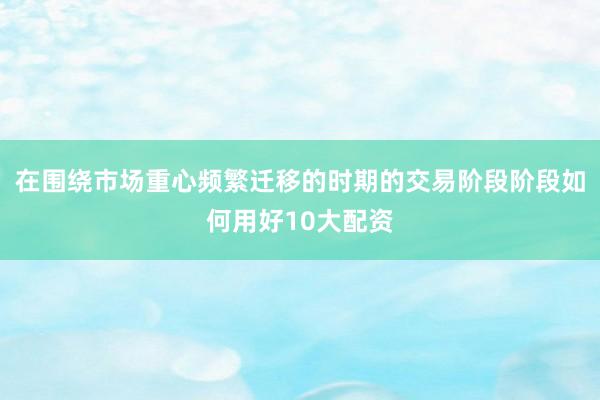 在围绕市场重心频繁迁移的时期的交易阶段阶段如何用好10大配资