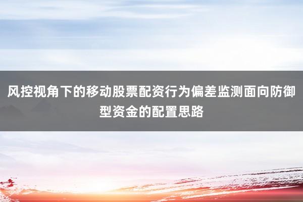 风控视角下的移动股票配资行为偏差监测面向防御型资金的配置思路