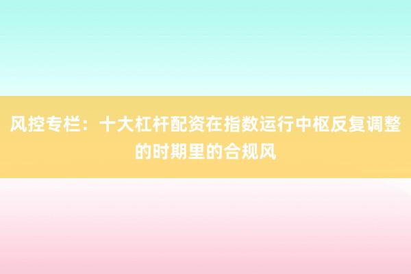 风控专栏：十大杠杆配资在指数运行中枢反复调整的时期里的合规风