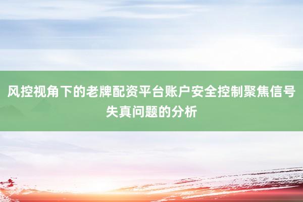 风控视角下的老牌配资平台账户安全控制聚焦信号失真问题的分析