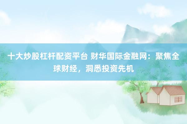 十大炒股杠杆配资平台 财华国际金融网：聚焦全球财经，洞悉投资先机