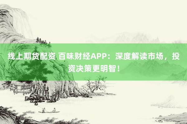 线上期货配资 百味财经APP：深度解读市场，投资决策更明智！