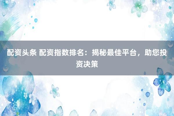 配资头条 配资指数排名：揭秘最佳平台，助您投资决策