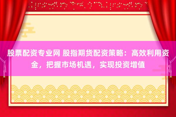股票配资专业网 股指期货配资策略：高效利用资金，把握市场机遇，实现投资增值