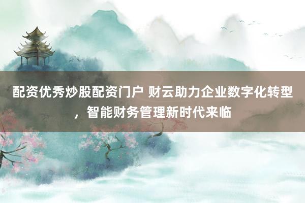 配资优秀炒股配资门户 财云助力企业数字化转型，智能财务管理新时代来临