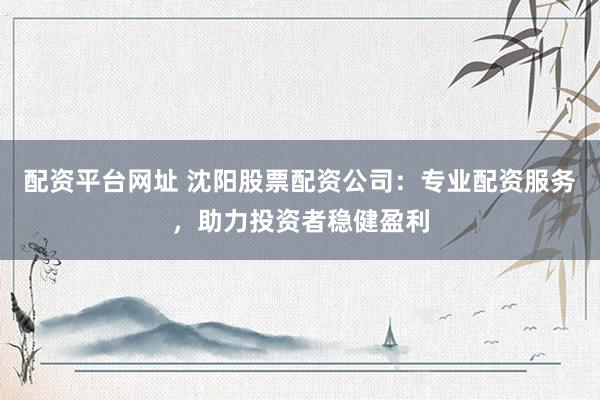 配资平台网址 沈阳股票配资公司：专业配资服务，助力投资者稳健盈利