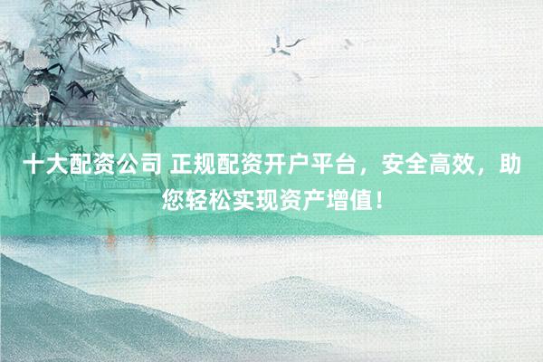 十大配资公司 正规配资开户平台,安全高效,助您轻松实现资产增值!