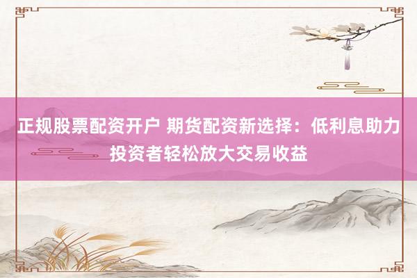正规股票配资开户 期货配资新选择：低利息助力投资者轻松放大交易收益