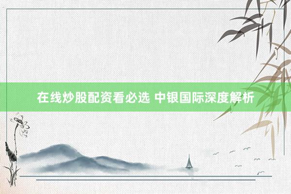 在线炒股配资看必选 中银国际深度解析