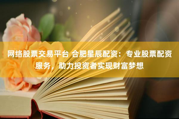 网络股票交易平台 合肥星辰配资:专业股票配资服务,助力投资者实现财富梦想
