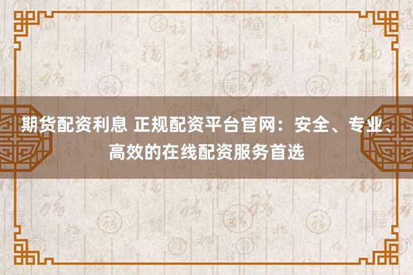 期货配资利息 正规配资平台官网：安全、专业、高效的在线配资服务首选