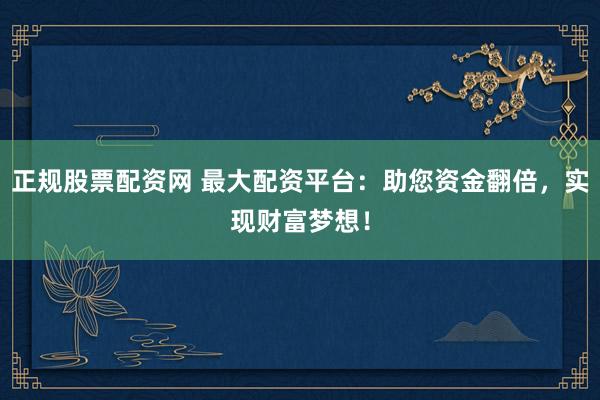 正规股票配资网 最大配资平台：助您资金翻倍，实现财富梦想！