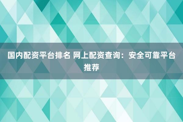 国内配资平台排名 网上配资查询：安全可靠平台推荐