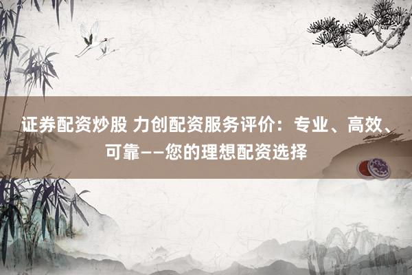 证券配资炒股 力创配资服务评价：专业、高效、可靠——您的理想配资选择